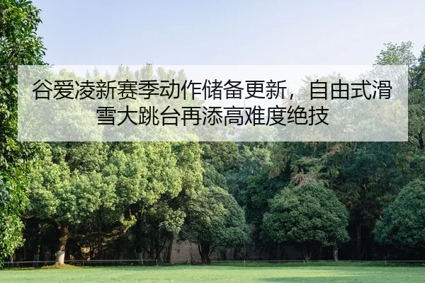 谷爱凌新赛季动作储备更新，自由式滑雪大跳台再添高难度绝技