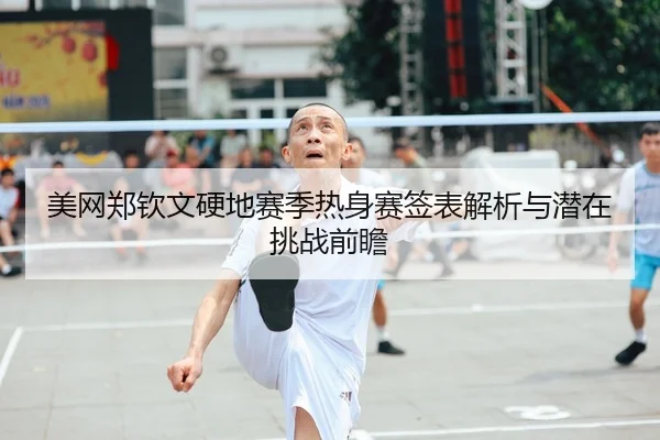 美网郑钦文硬地赛季热身赛签表解析与潜在挑战前瞻