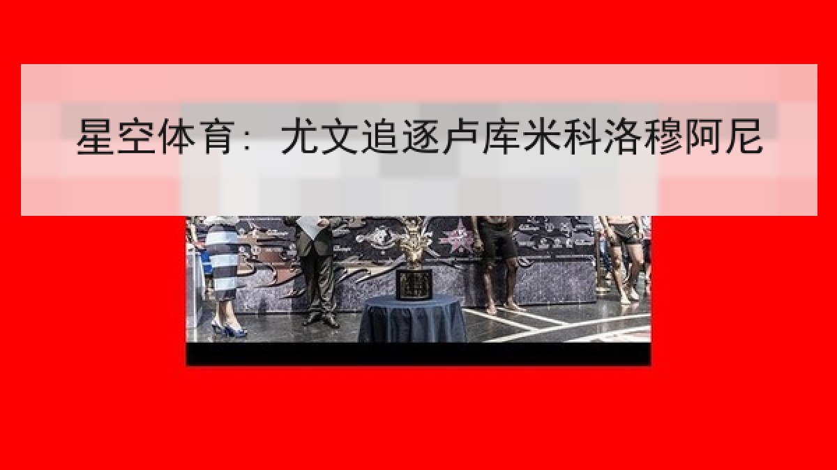 星空体育: 尤文追逐卢库米科洛穆阿尼 星空体育: 尤文追逐卢库米科洛穆阿尼