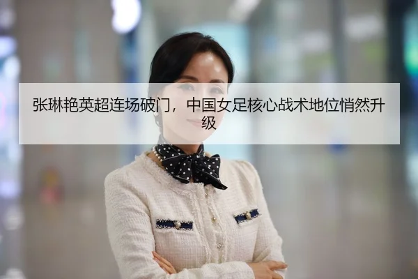 张琳艳英超连场破门，中国女足核心战术地位悄然升级