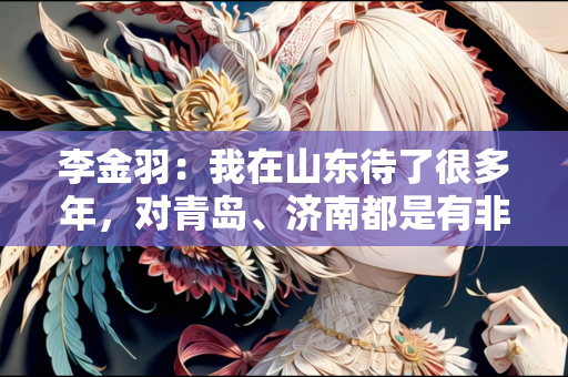 李金羽：我在山东待了很多年，对青岛、济南都是有非常深厚的感情